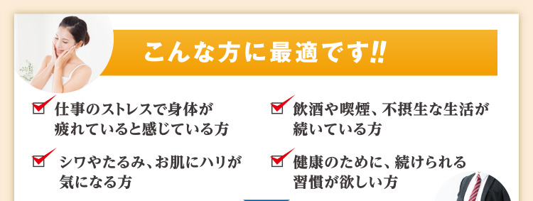 こんな方に最適です!! 仕事のストレスで身体が疲れていると感じている方 飲酒や喫煙、不摂生な生活が続いている方 シワやたるみ、お肌にハリが気になる方 健康のために、続けられる習慣が欲しい方