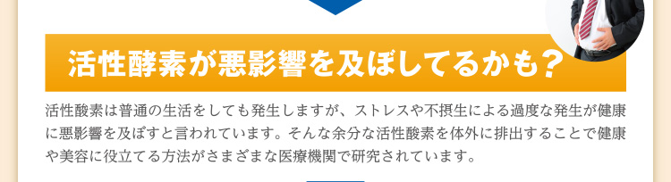 活性酵素が悪影響を及ぼしてるかも？ 活性酸素は普通の生活をしても発生しますが、ストレスや不摂生による過度な発生が健康に悪影響を及ぼすと言われています。そんな余分な活性酸素を体外に排出することで健康や美容に役立てる方法がさまざまな医療機関で研究されています。