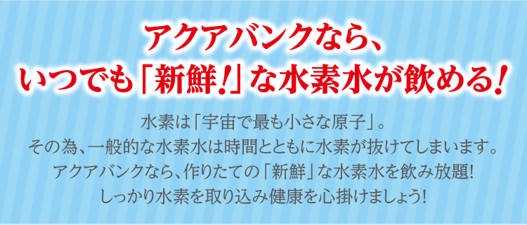 アクアバンクなら、いつでも「新鮮！」な水素水が飲める！ 水素は「宇宙で最も小さな原子」。その為、一般的な水素水は時間とともに水素が抜けてしまいます。アクアバンクなら、作りたての「新鮮」な水素水を飲み放題！しっかり水素を取り込み健康を心掛けましょう！