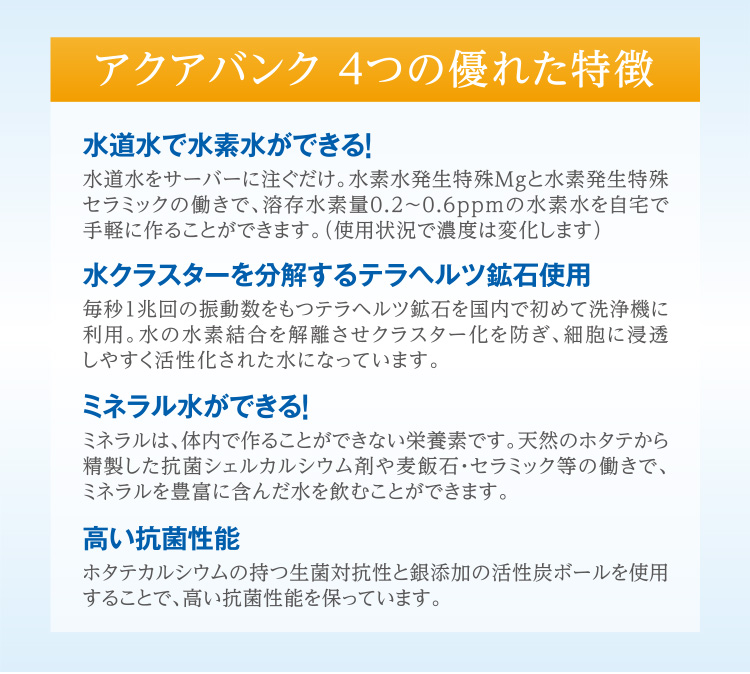 アクアバンク 4つの優れた特徴 「水道水で水素水ができる！」水道水をサーバーに注ぐだけ。水素水発生特殊Mgと水素発生特殊セラミックの働きで、溶存水素量0.2?0.6ppmの水素水を自宅で手軽に作ることができます。（使用状況で濃度は変化します） 「ミネラル水ができる！」ミネラルは、体内で作ることができない栄養素です。天然のホタテから精製した抗菌シェルカルシウム剤や麦飯石・セラミック等の働きで、ミネラルを豊富に含んだ水を飲むことができます。 「水クラスターを分解するテラヘルツ鉱石使用」毎秒1兆回の振動数をもつテラヘルツ鉱石を国内で初めて洗浄機に利用。水の水素結合を解離させクラスター化を防ぎ、細胞に浸透しやすく活性化された水になっています。 「高い抗菌性能」ホタテカルシウムの持つ生菌対抗性と銀添加の活性炭ボールを使用することで、高い抗菌性能を保っています。