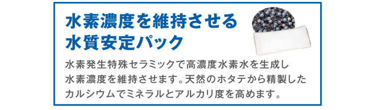 水素濃度を維持させる水質安定パック（水素発生特殊セラミックで高濃度水素水を生成し水素濃度を維持させます。天然のホタテから精製したカルシウムでミネラルとアルカリ度を高めます。）