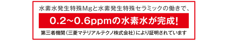 水素水発生特殊Mgと水素発生特殊セラミックの働きで、0.2~0.6ppmの水素水が完成！第三者機関（三菱マテリアルテクノ株式会社）により証明されています