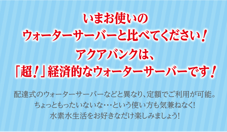 いまお使いのウォーターサーバーと比べてください！アクアバンクは、「超！」経済的なウォーターサーバーです！ 配達式のウォーターサーバーなどと異なり、定額でご利用が可能。ちょっともったいないな・・・という使い方も気兼ねなく！水素水生活をお好きなだけ楽しみましょう！