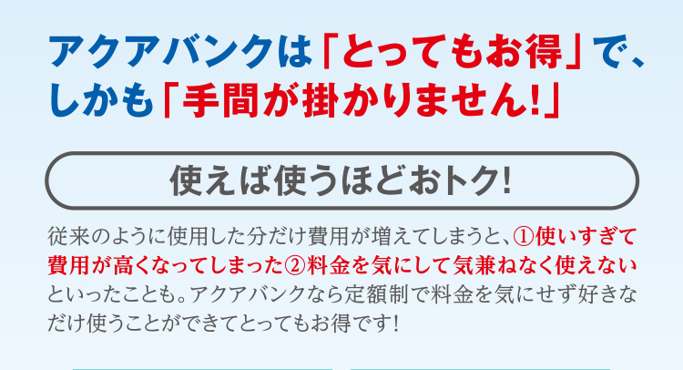 アクアバンクは「とってもお得」で、しかも「手間が掛かりません！」 使えば使うほどおトク！ 従来のように使用した分だけ費用が増えてしまうと、 1.使いすぎて費用が高くなってしまった 2.料金を気にして気兼ねなく使えない といったことも。アクアバンクなら定額制で料金を気にせず好きなだけ使うことができてとってもお得です！