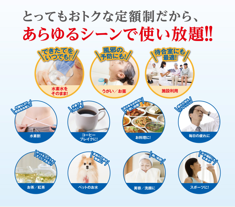 とってもおトクな定額制だから、あらゆるシーンで使い放題！！ できたてをいつでも！水素水をそのまま 風邪の予防にも！うがい／お薬 待合室にも最適！施設利用 代謝もUP！燃焼系体質に！水素割  水素でひといきコーヒーブレイクに あらゆるお料理に使い放題！お料理に 疲れた体もリフレッシュ！毎日の疲れに ホットもアイスもすぐにできる！お茶／紅茶 家族の一員も健康に！ペットのお水 潤い実感！美容／洗顔に 水分補給にも水素水！スポーツに