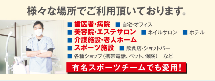 様々な場所でご利用頂いております。  歯医者・病院 自宅・オフィス 美容院・エステサロン ネイルサロン ホテル 介護施設・老人ホーム スポーツ施設 飲食店・ショットバー 各種ショップ（携帯電話、ペット、保険）など 有名スポーツチームでも愛用！