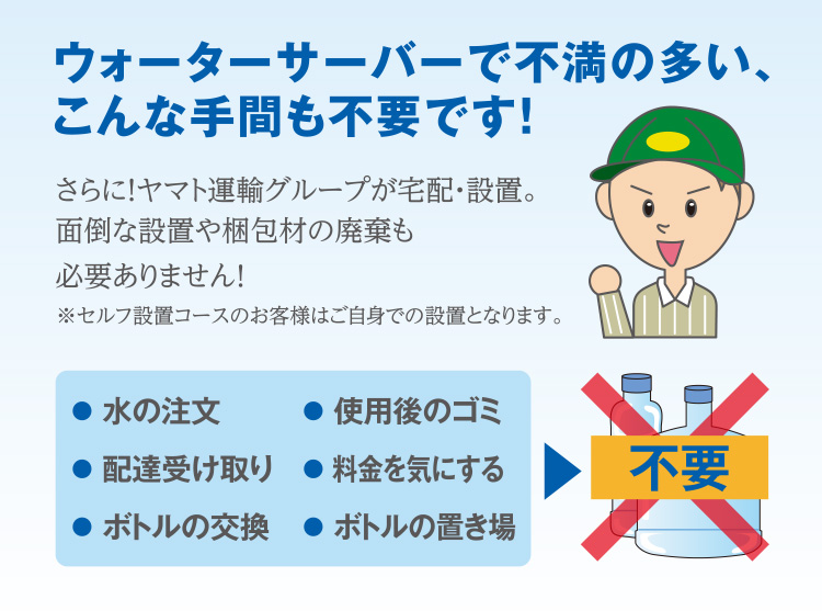 ウォーターサーバーで不満の多い、こんな手間も不要です！「水の注文」「使用後のゴミ」「配達受け取り」「料金を気にする」「ボトルの交換」「ボトルの置き場」 さらに！ヤマト運輸グループが宅配・設置。面倒な設置や梱包材の廃棄も必要ありません！※セルフ設置コースのお客様はご自身での設置となります。