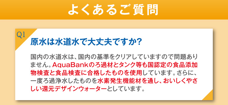 Q1 原水は水道水で大丈夫ですか？ A1 国内の水道水は、国内の基準をクリアにしていますので問題ありません。AquaBankのろ過材とタンク等も国認定の食品添加物検査と食品検査に合格したものを使用しています。さらに、一度ろ過浄水したものを水素発生機能材を通し、おいしくやさしい還元デザインウォーターとしています。