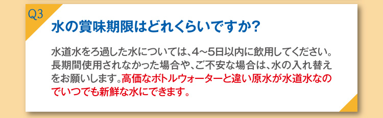 Q3 水の賞味期限はどれくらいですか？ A3 水道水をろ過した水については、4～5日以内に飲用してください。長時間使用されなかった場合や、ご不安な場合は、水の入れ替えをお願いします。高価なボトルウォーターと違い原水が水道水なので、いつでも新鮮な水にできます。