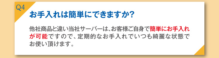 Q4 お手入れは簡単にできますか？ A4 他社商品と違い当社のサーバーは、お客様ご自身で簡単にお手入れが可能ですので、定期的なお手入れでもいつも綺麗な状態でお使い頂けます。