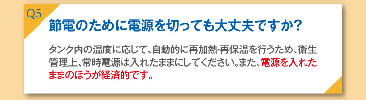 Q5 節電のために電源を切っても大丈夫ですか？ A5 タンク内の温度に応じて、自動的に再加熱・再保温を行うため、常時電源は入れたままにしてください。また、電源を入れたままのほうが経済的です。