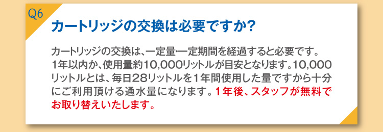 Q6 カートリッジの交換は必要ですか？ A6 カートリッジの交換は、一定量・一定期間を経過すると、交換が必要です。1年以内か、使用量約10,000リットルが目安となります。10,000リットルとは、毎日28リットルを1年間使用した量ですから十分にご利用頂ける通水量になります。1年後、スタッフが無料でお取り替えいたします。