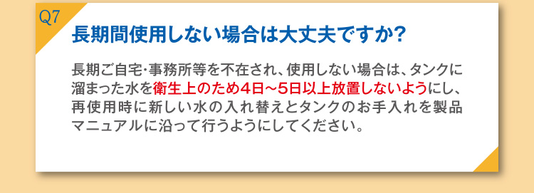 Q7 長期使用しない場合は大丈夫ですか？ A7 長期ご自宅・事務所等を不在され、使用しない場合は、タンクに溜まった水を衛生上のため4日～5日以上放置しないようにし、再使用時に新しい水の入れ替えとタンクのお手入れを製品マニュアルに沿って行うようにしてください。