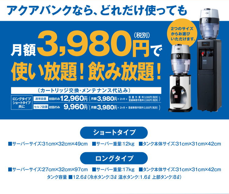 アクアバンクならどれだけ使ってもロングタイプ・ショートタイプ共に月額3,980円（税別）で使い放題！飲み放題！ 2つのサイズからお選びいただけます。 「ショートタイプ」■サーバーサイズ：31cm×32cm×49cm■サーバー重量：12kg■タンク本体サイズ：31cm×31cm×42cm 「ロングタイプ」■サーバーサイズ：27cm×32cm×97cm■サーバー重量：17kg■タンク本体サイズ：31cm×31cm×42cm 「タンク容量」■12.6リットル（冷水タンク：3リットル　温水タンク：1.6リットル　上部タンク：8リットル）