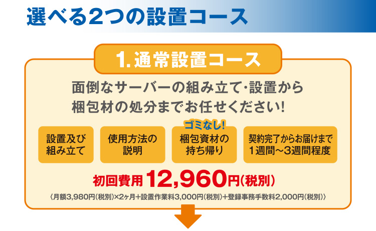 選べる2つの設置コース 【1.通常設置コース】面倒なサーバーの組み立て・設置から梱包材の処分までお任せください！「設置及び組み立て」「使用方法の説明」「梱包資材の持ち帰り」「契約完了からお届けまで1週間～3週間程度」初回費用12,960円（税別） 