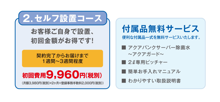 【2.セルフ設置コース】お客様ご自身で設置、初回金額がお得です！「契約完了からお届けまで1週間～3週間程度」初回費用9,960円（税別） 【付属品無料サービス】便利な付属品一式を無料サービスいたします。「アクアバンクサーバー除菌水～アクアガード～」「2リットル専用ピッチャー」「簡単お手入れマニュアル」「わかりやすい取扱説明書」